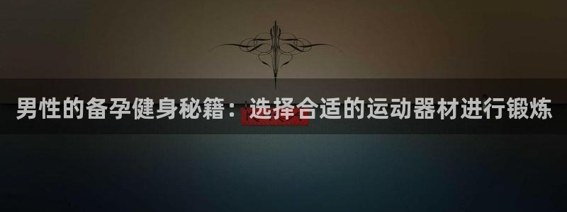 fb体育官方客服电话：男性的备孕健身秘籍：选择合适的运动器材